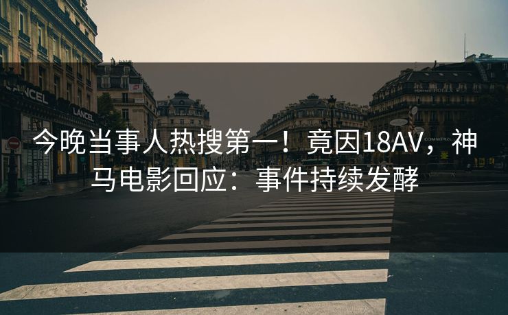 今晚当事人热搜第一！竟因18AV，神马电影回应：事件持续发酵