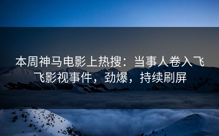 本周神马电影上热搜：当事人卷入飞飞影视事件，劲爆，持续刷屏