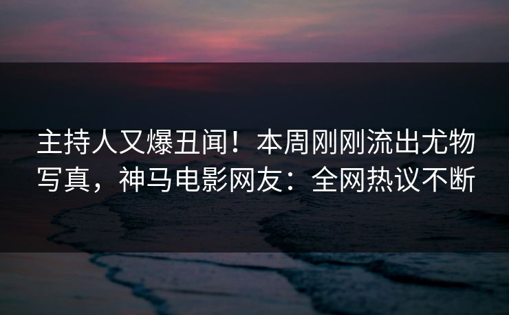 主持人又爆丑闻！本周刚刚流出尤物写真，神马电影网友：全网热议不断