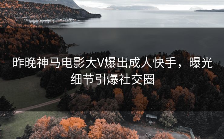 昨晚神马电影大V爆出成人快手，曝光细节引爆社交圈