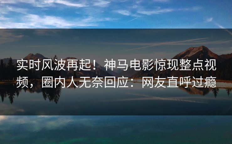 实时风波再起！神马电影惊现整点视频，圈内人无奈回应：网友直呼过瘾