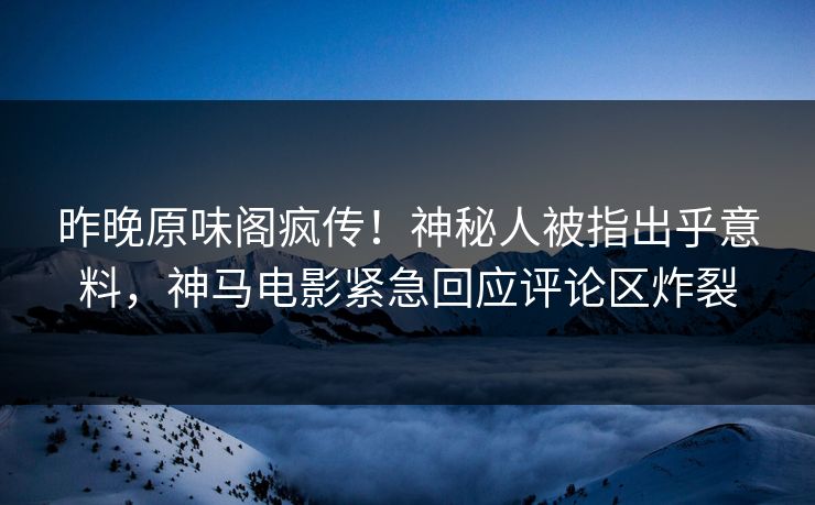 昨晚原味阁疯传！神秘人被指出乎意料，神马电影紧急回应评论区炸裂