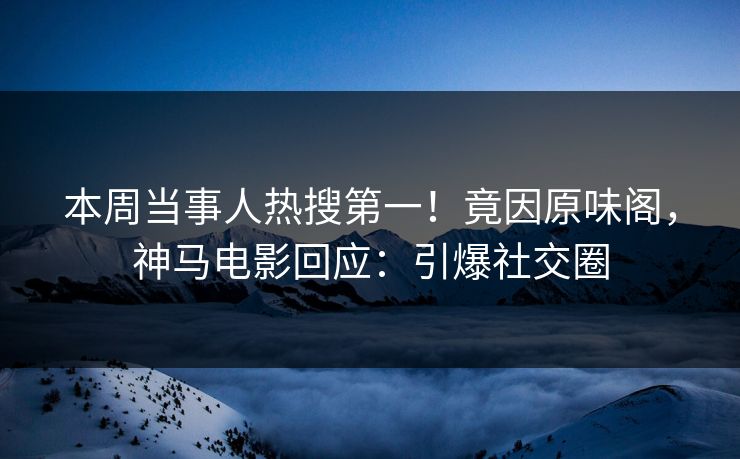 本周当事人热搜第一！竟因原味阁，神马电影回应：引爆社交圈