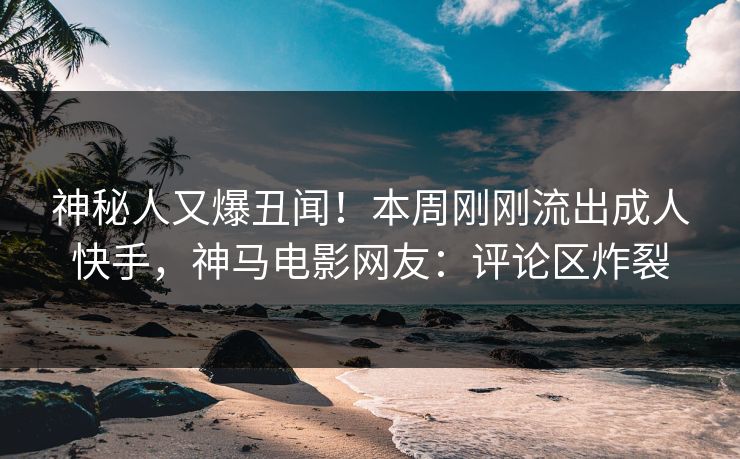 神秘人又爆丑闻！本周刚刚流出成人快手，神马电影网友：评论区炸裂