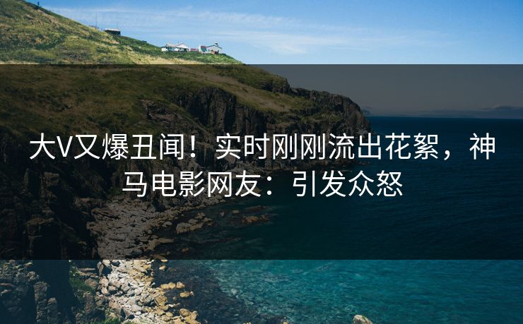 大V又爆丑闻！实时刚刚流出花絮，神马电影网友：引发众怒
