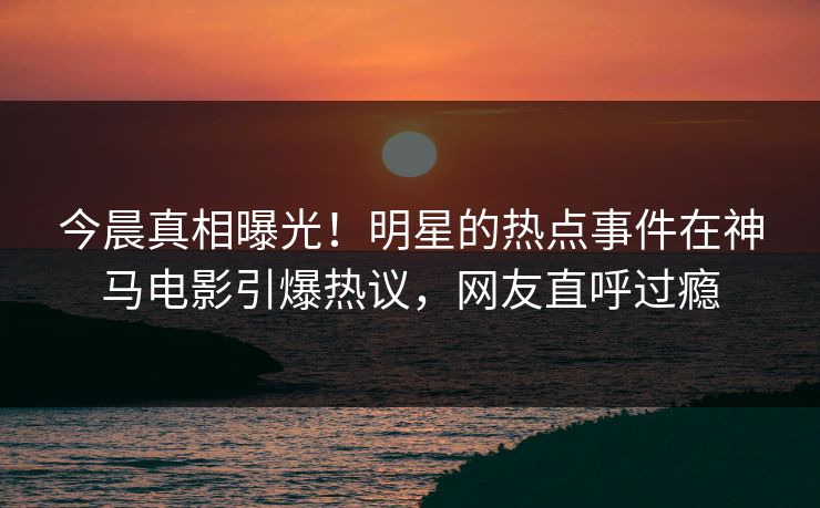 今晨真相曝光！明星的热点事件在神马电影引爆热议，网友直呼过瘾