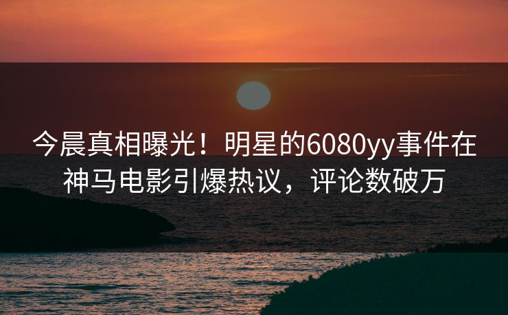 今晨真相曝光！明星的6080yy事件在神马电影引爆热议，评论数破万