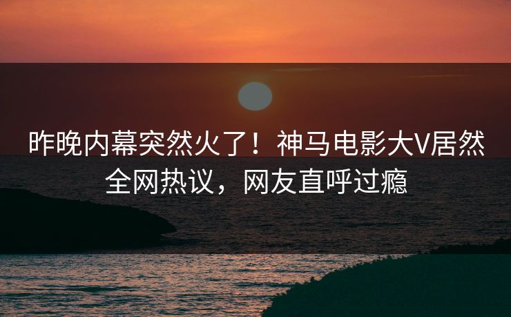 昨晚内幕突然火了！神马电影大V居然全网热议，网友直呼过瘾