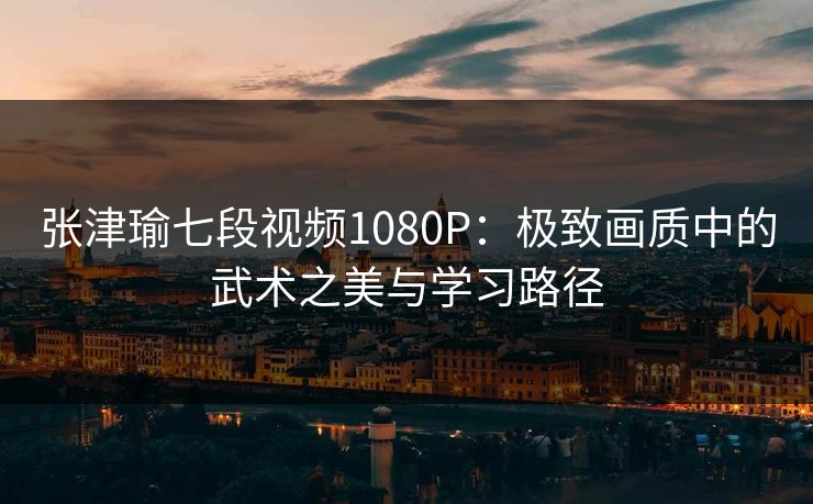 张津瑜七段视频1080P:极致画质中的武术之美与学习路径 张津瑜七段视频1080P:极致画质中的武术之美与学习路径