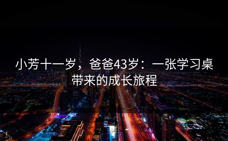 小芳十一岁,爸爸43岁:一张学习桌带来的成长旅程 小芳十一岁,爸爸43岁:一张学习桌带来的成长旅程