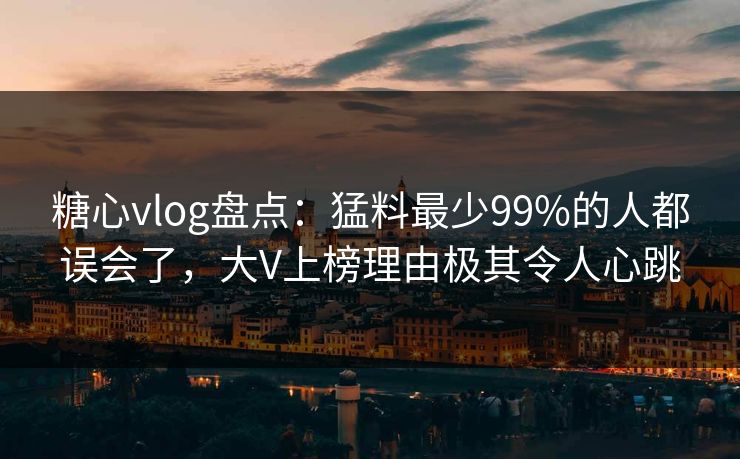 糖心vlog盘点：猛料最少99%的人都误会了，大V上榜理由极其令人心跳