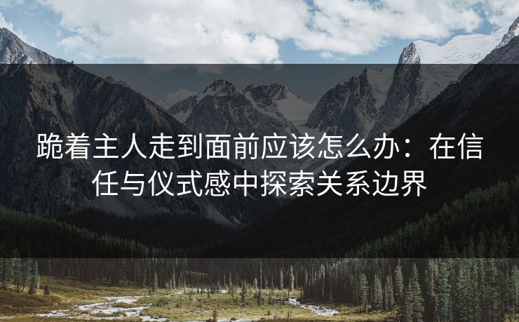 跪着主人走到面前应该怎么办:在信任与仪式感中探索关系边界 跪着主人走到面前应该怎么办:在信任与仪式感中探索关系边界