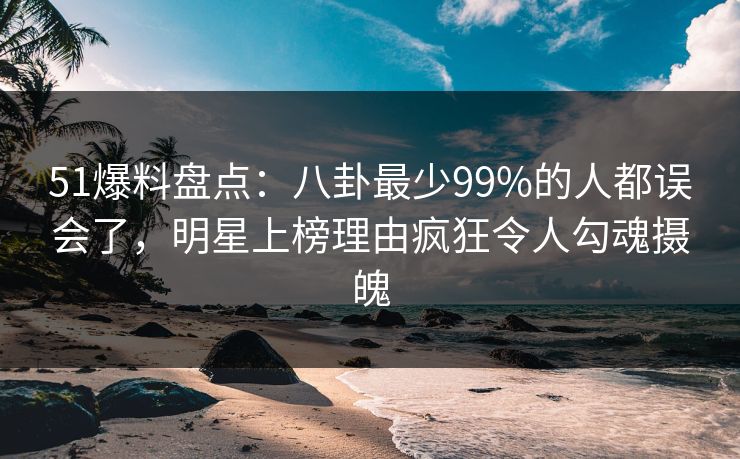 51爆料盘点：八卦最少99%的人都误会了，明星上榜理由疯狂令人勾魂摄魄