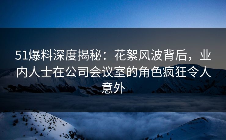 51爆料深度揭秘：花絮风波背后，业内人士在公司会议室的角色疯狂令人意外