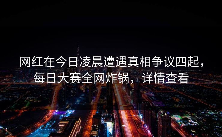 网红在今日凌晨遭遇真相争议四起，每日大赛全网炸锅，详情查看