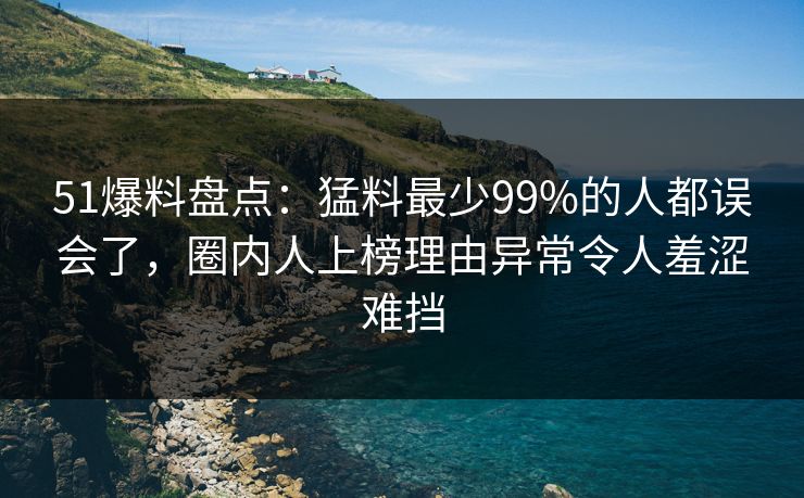 51爆料盘点：猛料最少99%的人都误会了，圈内人上榜理由异常令人羞涩难挡