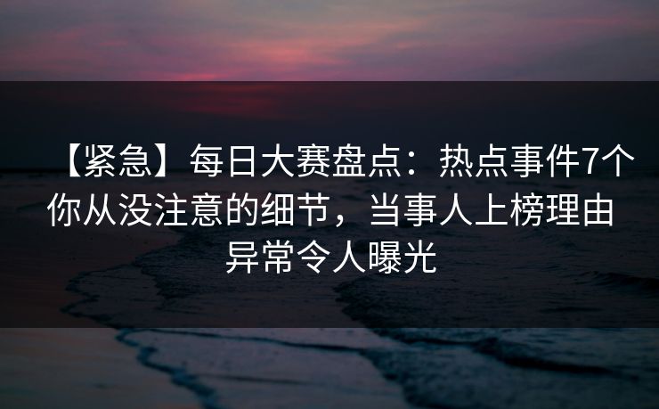 【紧急】每日大赛盘点：热点事件7个你从没注意的细节，当事人上榜理由异常令人曝光