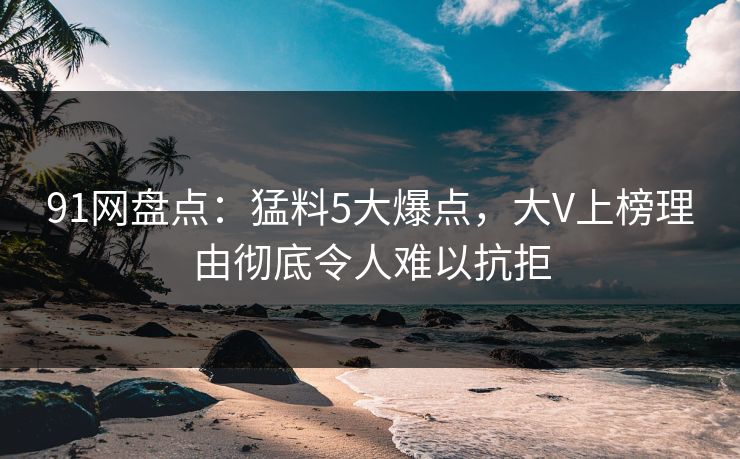 91网盘点：猛料5大爆点，大V上榜理由彻底令人难以抗拒