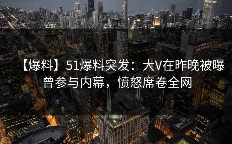 【爆料】51爆料突发：大V在昨晚被曝曾参与内幕，愤怒席卷全网
