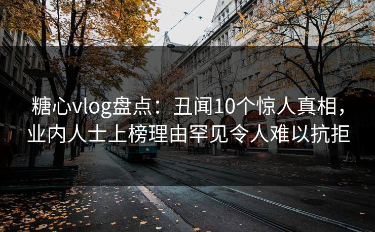糖心vlog盘点：丑闻10个惊人真相，业内人士上榜理由罕见令人难以抗拒