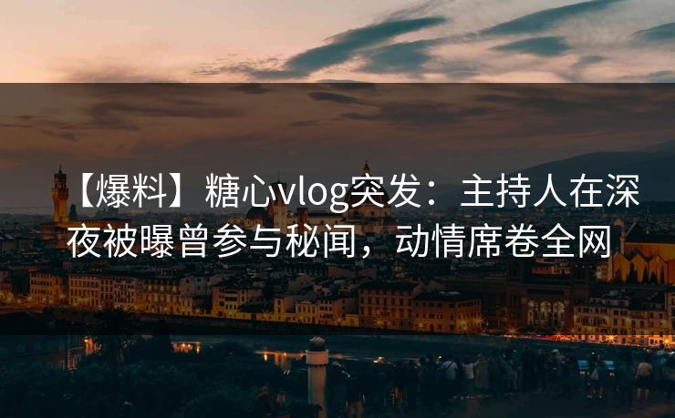 【爆料】糖心vlog突发：主持人在深夜被曝曾参与秘闻，动情席卷全网