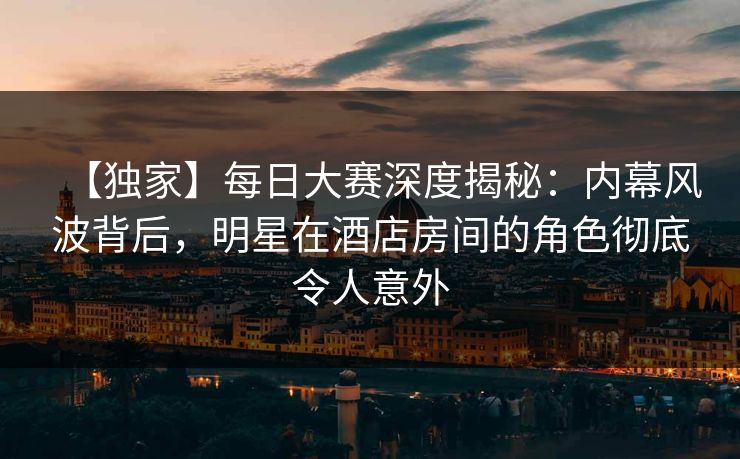 【独家】每日大赛深度揭秘：内幕风波背后，明星在酒店房间的角色彻底令人意外