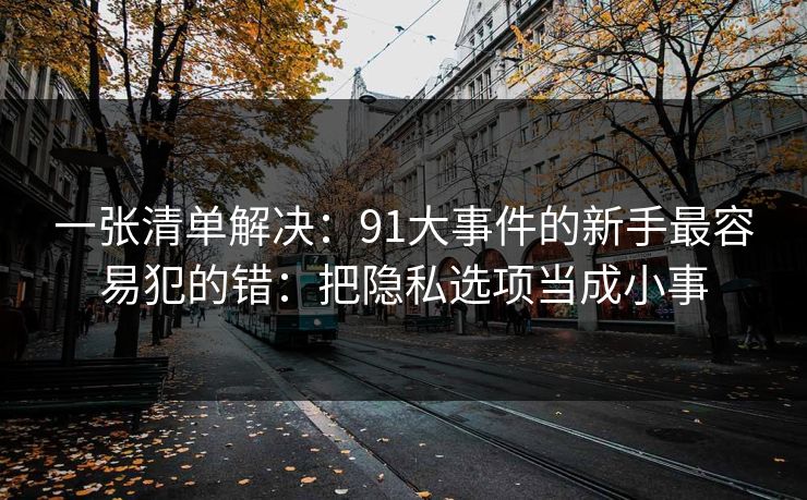 一张清单解决:91大事件的新手最容易犯的错:把隐私选项当成小事 一张清单解决:91大事件的新手最容易犯的错:把隐私选项当成小事