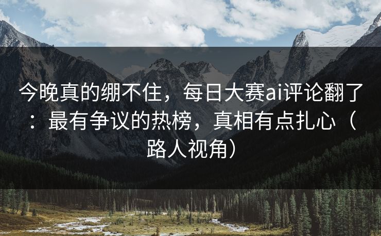 今晚真的绷不住，每日大赛ai评论翻了：最有争议的热榜，真相有点扎心（路人视角）