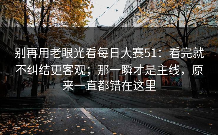 别再用老眼光看每日大赛51：看完就不纠结更客观；那一瞬才是主线，原来一直都错在这里