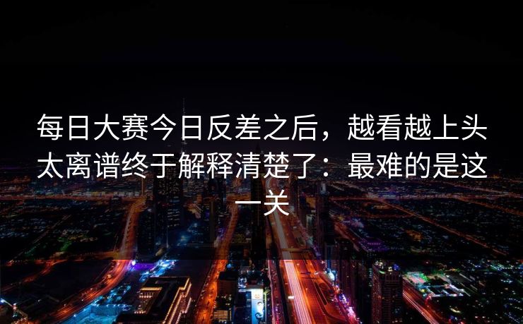 每日大赛今日反差之后，越看越上头太离谱终于解释清楚了：最难的是这一关