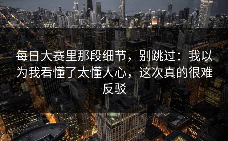 每日大赛里那段细节，别跳过：我以为我看懂了太懂人心，这次真的很难反驳