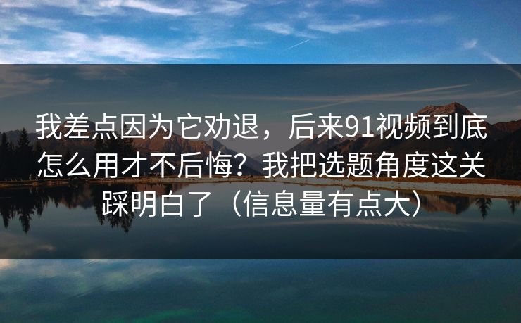 我差点因为它劝退，后来91视频到底怎么用才不后悔？我把选题角度这关踩明白了（信息量有点大）