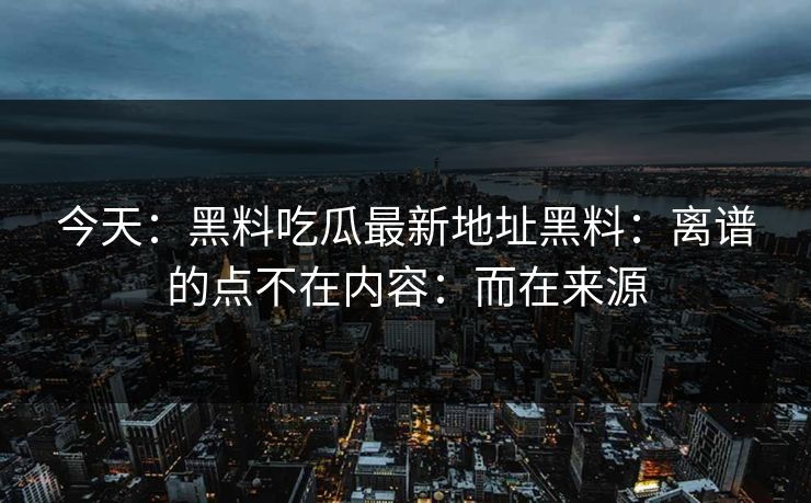 今天：黑料吃瓜最新地址黑料：离谱的点不在内容：而在来源
