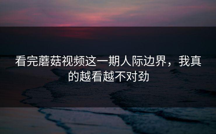 看完蘑菇视频这一期人际边界，我真的越看越不对劲