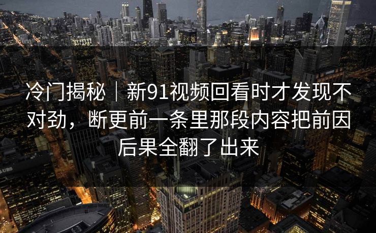 冷门揭秘｜新91视频回看时才发现不对劲，断更前一条里那段内容把前因后果全翻了出来