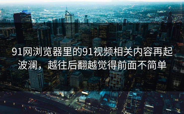 91网浏览器里的91视频相关内容再起波澜，越往后翻越觉得前面不简单