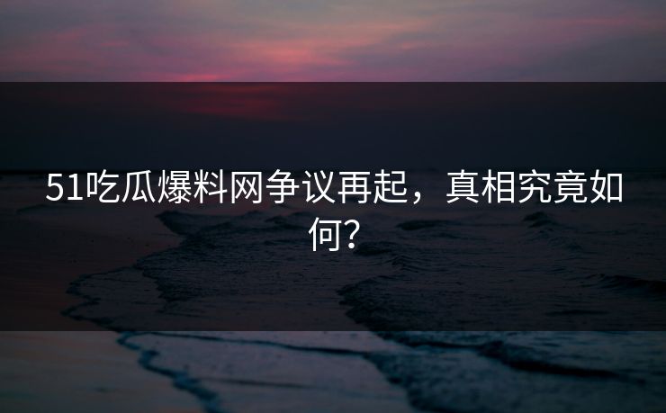 51吃瓜爆料网争议再起，真相究竟如何？