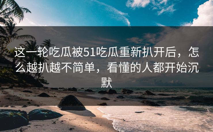 这一轮吃瓜被51吃瓜重新扒开后，怎么越扒越不简单，看懂的人都开始沉默